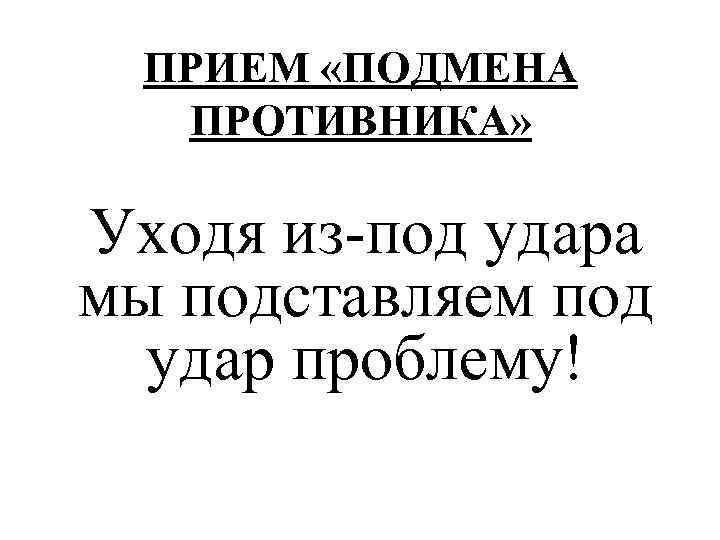 ПРИЕМ «ПОДМЕНА ПРОТИВНИКА» Уходя из-под удара мы подставляем под удар проблему! 