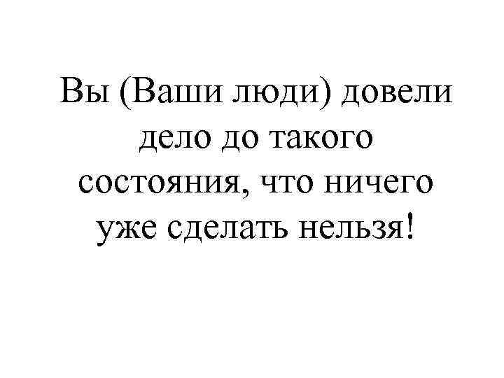 Вы (Ваши люди) довели дело до такого состояния, что ничего уже сделать нельзя! 