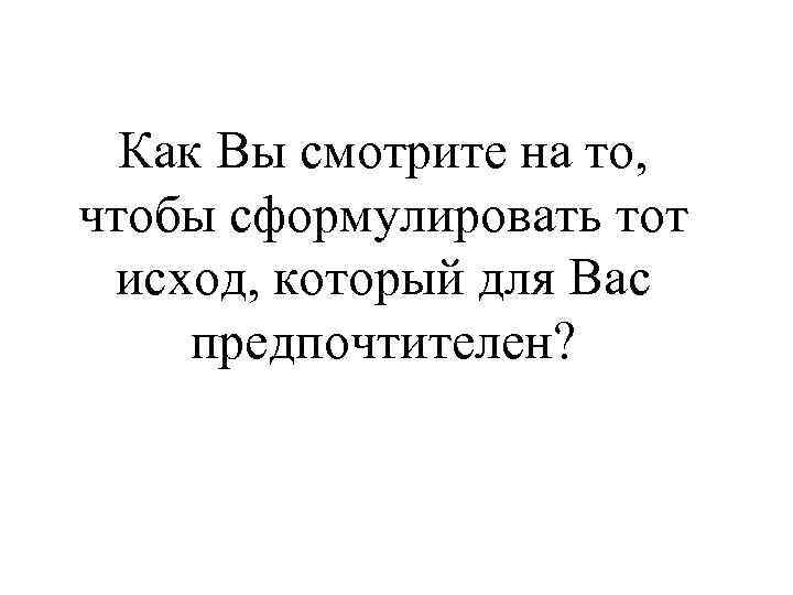 Как Вы смотрите на то, чтобы сформулировать тот исход, который для Вас предпочтителен? 