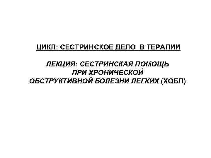 ЦИКЛ: СЕСТРИНСКОЕ ДЕЛО В ТЕРАПИИ ЛЕКЦИЯ: СЕСТРИНСКАЯ ПОМОЩЬ ПРИ ХРОНИЧЕСКОЙ ОБСТРУКТИВНОЙ БОЛЕЗНИ ЛЕГКИХ (ХОБЛ)