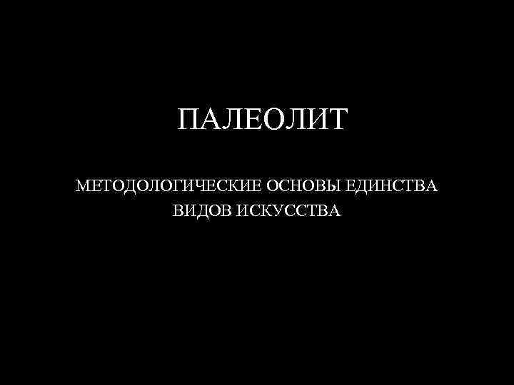 ПАЛЕОЛИТ МЕТОДОЛОГИЧЕСКИЕ ОСНОВЫ ЕДИНСТВА ВИДОВ ИСКУССТВА 