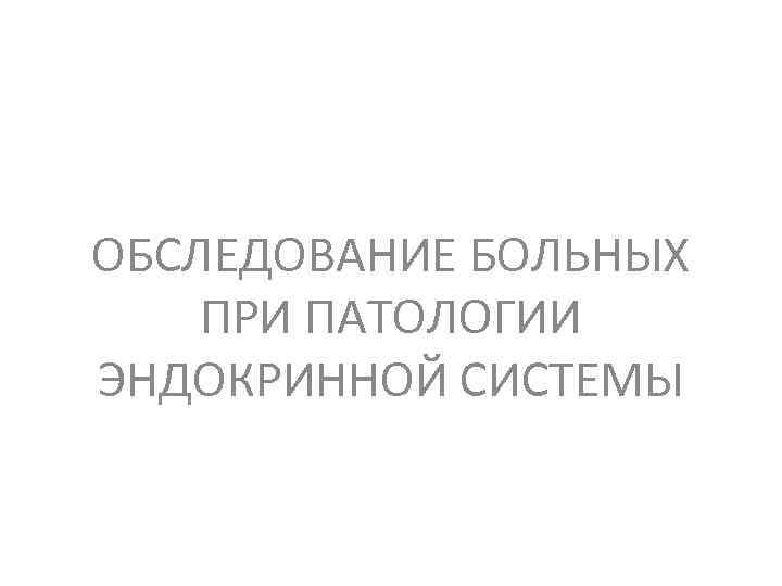 ОБСЛЕДОВАНИЕ БОЛЬНЫХ ПРИ ПАТОЛОГИИ ЭНДОКРИННОЙ СИСТЕМЫ 