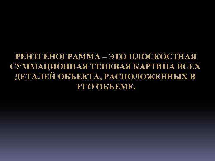 РЕНТГЕНОГРАММА – ЭТО ПЛОСКОСТНАЯ СУММАЦИОННАЯ ТЕНЕВАЯ КАРТИНА ВСЕХ ДЕТАЛЕЙ ОБЪЕКТА, РАСПОЛОЖЕННЫХ В ЕГО ОБЪЕМЕ.