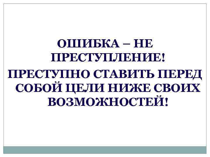 ОШИБКА – НЕ ПРЕСТУПЛЕНИЕ! ПРЕСТУПНО СТАВИТЬ ПЕРЕД СОБОЙ ЦЕЛИ НИЖЕ СВОИХ ВОЗМОЖНОСТЕЙ! 