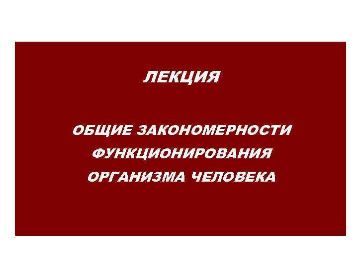 ЛЕКЦИЯ ОБЩИЕ ЗАКОНОМЕРНОСТИ ФУНКЦИОНИРОВАНИЯ ОРГАНИЗМА ЧЕЛОВЕКА 
