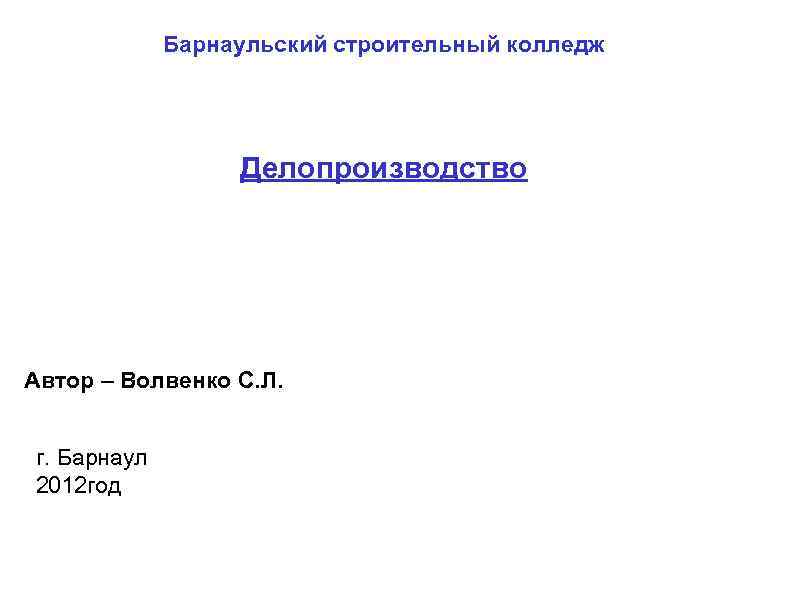 Барнаульский строительный колледж Делопроизводство Автор – Волвенко С. Л. г. Барнаул 2012 год 