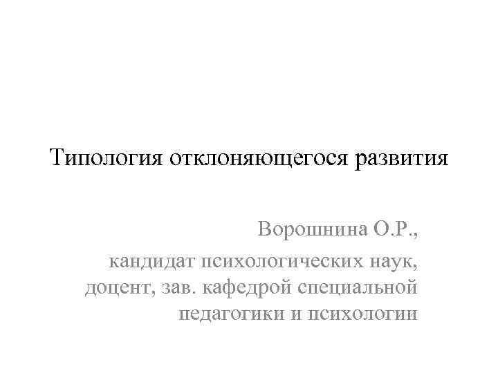Типология отклоняющегося развития Ворошнина О. Р. , кандидат психологических наук, доцент, зав. кафедрой специальной