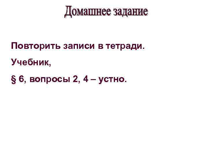 Повторить записи в тетради. Учебник, § 6, вопросы 2, 4 – устно. 