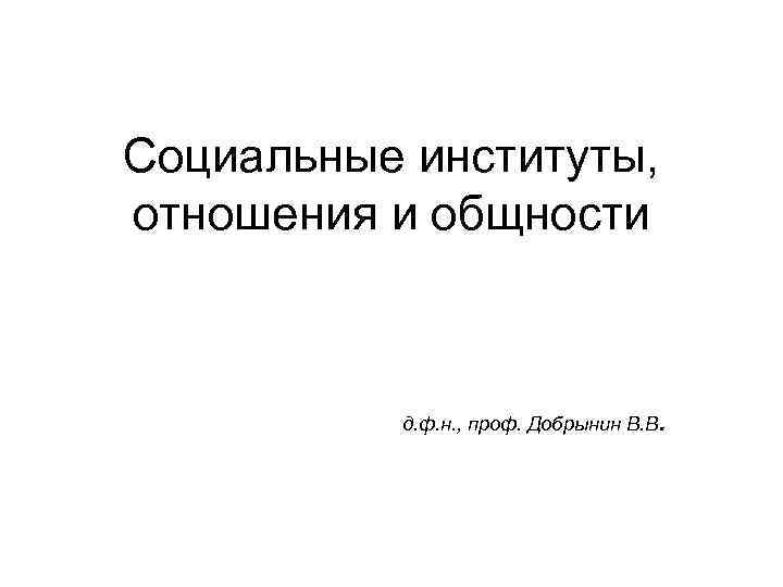 Социальные институты, отношения и общности д. ф. н. , проф. Добрынин В. В .