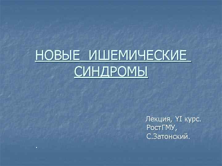 НОВЫЕ ИШЕМИЧЕСКИЕ СИНДРОМЫ    Лекция, YI курс.   Рост. ГМУ, 