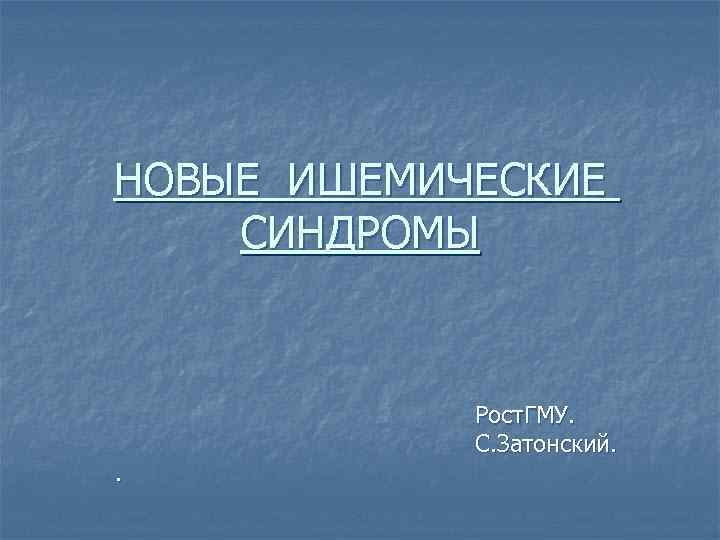 НОВЫЕ ИШЕМИЧЕСКИЕ СИНДРОМЫ    Рост. ГМУ.   С. Затонский. . 