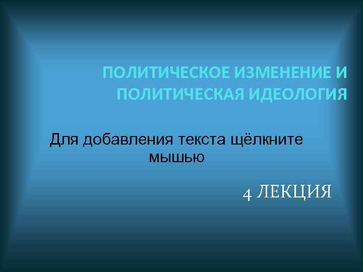 ПОЛИТИЧЕСКОЕ ИЗМЕНЕНИЕ И ПОЛИТИЧЕСКАЯ ИДЕОЛОГИЯ Для добавления текста щёлкните мышью 4 ЛЕКЦИЯ 