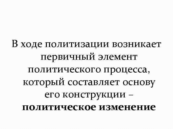 В ходе политизации возникает первичный элемент политического процесса, который составляет основу его конструкции –