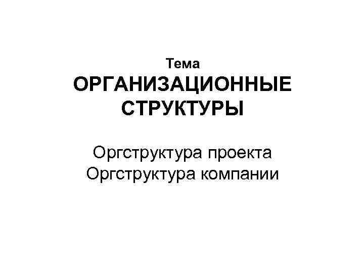   Тема ОРГАНИЗАЦИОННЫЕ  СТРУКТУРЫ  Оргструктура проекта Оргструктура компании 
