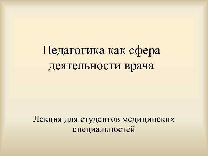  Педагогика как сфера деятельности врача  Лекция для студентов медицинских  специальностей 