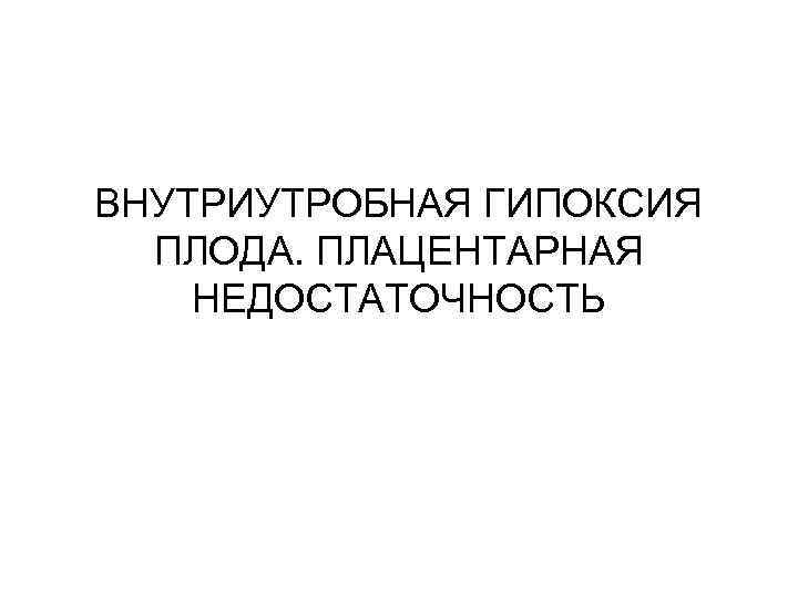 ВНУТРИУТРОБНАЯ ГИПОКСИЯ  ПЛОДА. ПЛАЦЕНТАРНАЯ НЕДОСТАТОЧНОСТЬ 