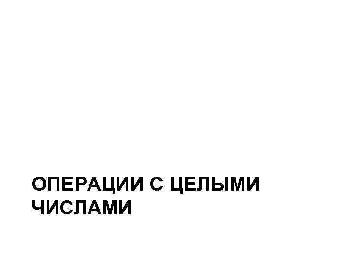 ОПЕРАЦИИ С ЦЕЛЫМИ ЧИСЛАМИ ОПЕРАЦИИ С ЦЕЛЫМИ ЧИСЛАМИ