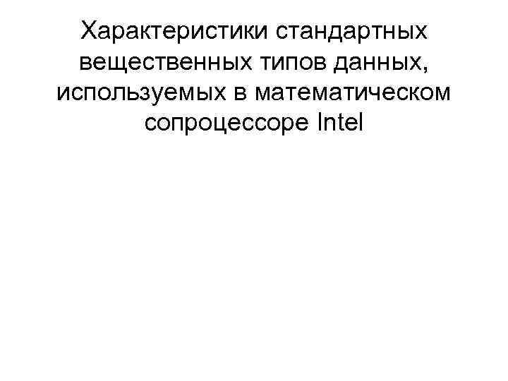 Характеристики стандартных вещественных типов данных, используемых в математическом сопроцессоре Intel Характеристики стандартных вещественных типов данных, используемых в математическом сопроцессоре Intel