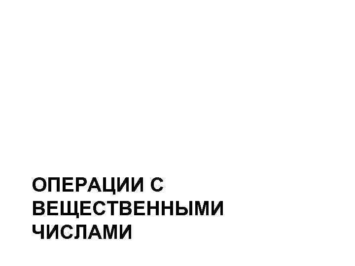ОПЕРАЦИИ С ВЕЩЕСТВЕННЫМИ ЧИСЛАМИ ОПЕРАЦИИ С ВЕЩЕСТВЕННЫМИ ЧИСЛАМИ