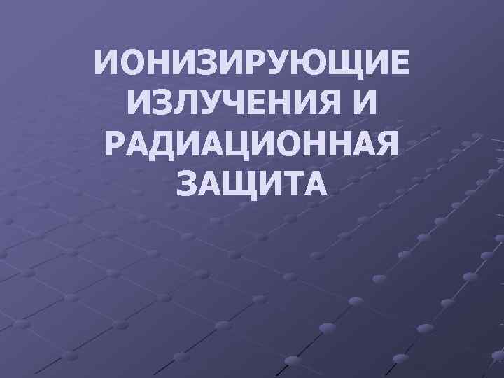 ИОНИЗИРУЮЩИЕ ИЗЛУЧЕНИЯ И РАДИАЦИОННАЯ  ЗАЩИТА 