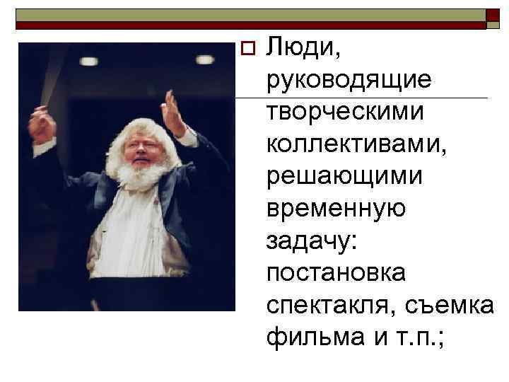 o  Люди, руководящие творческими коллективами, решающими временную задачу: постановка спектакля, съемка фильма и