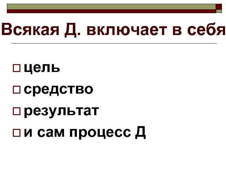 Всякая Д. включает в себя  o цель  o средство  o результат