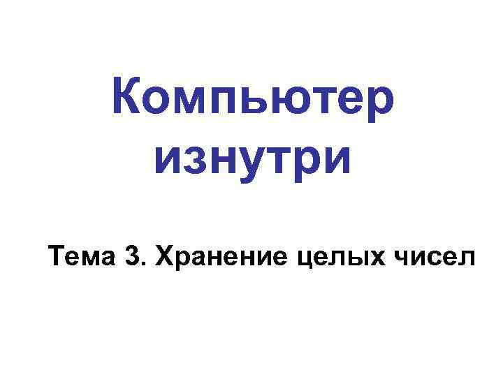   Компьютер изнутри Тема 3. Хранение целых чисел 