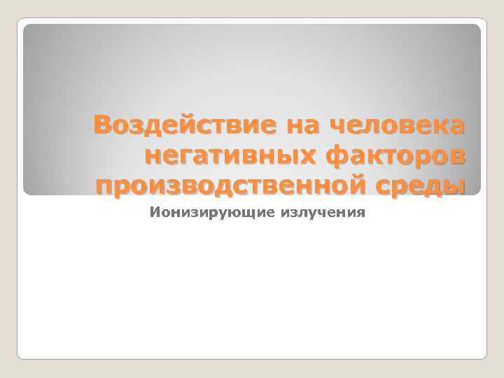 Воздействие на человека негативных факторов производственной среды  Ионизирующие излучения 