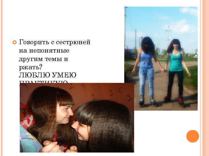   Говорить с сестрюней на непонятные другим темы и ржать? ЛЮБЛЮ УМЕЮ ПРАКТИКУЮ