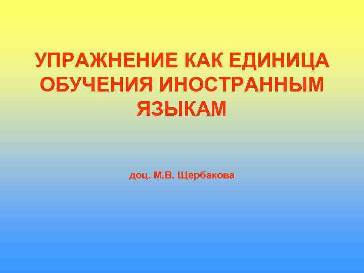 УПРАЖНЕНИЕ КАК ЕДИНИЦА ОБУЧЕНИЯ ИНОСТРАННЫМ  ЯЗЫКАМ   доц. М. В. Щербакова 