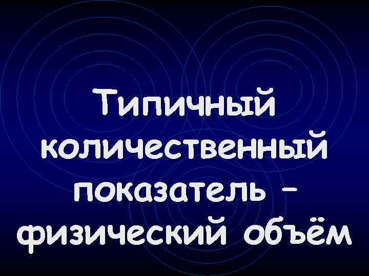   Типичный количественный  показатель – физический объём 
