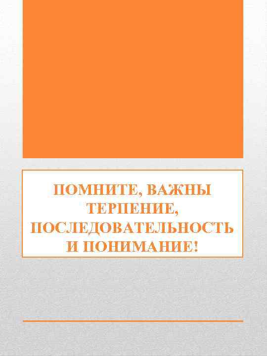  ПОМНИТЕ, ВАЖНЫ   ТЕРПЕНИЕ, ПОСЛЕДОВАТЕЛЬНОСТЬ  И ПОНИМАНИЕ!  