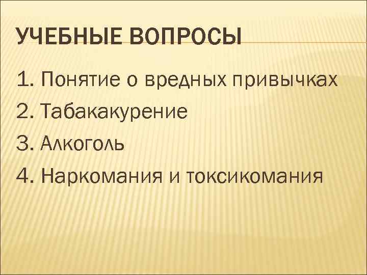 УЧЕБНЫЕ ВОПРОСЫ 1. Понятие о вредных привычках 2. Табакакурение 3. Алкоголь 4. Наркомания и