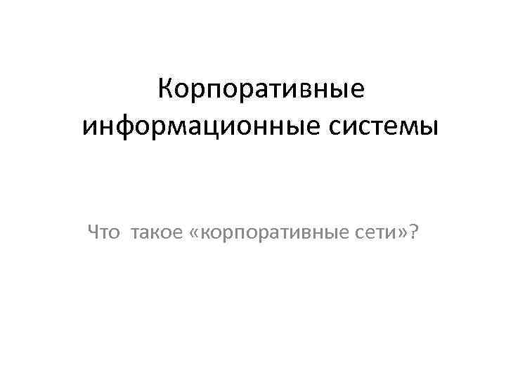   Корпоративные информационные системы  Что такое «корпоративные сети» ? 