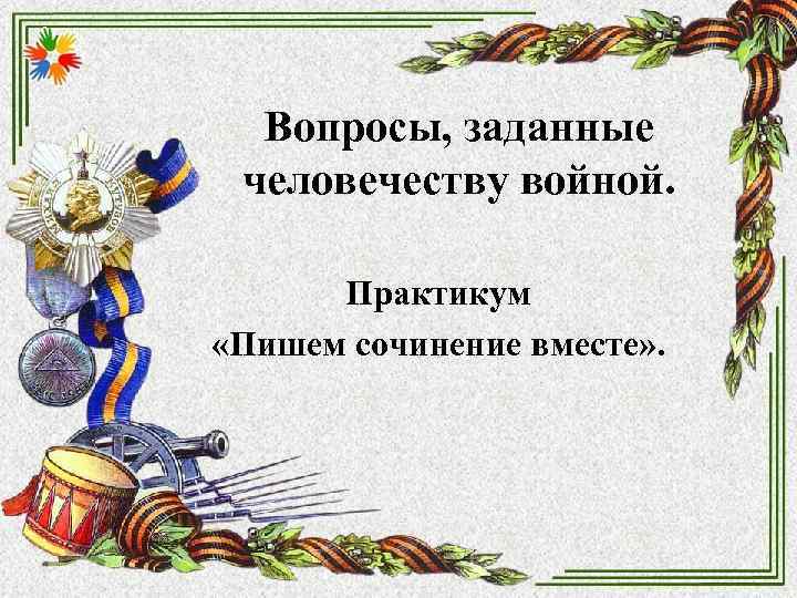 Вопросы, заданные человечеству войной. Практикум «Пишем сочинение вместе» . Вопросы, заданные человечеству войной. Практикум «Пишем сочинение вместе» .