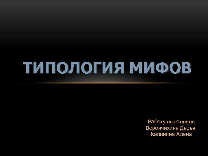 ТИПОЛОГИЯ МИФОВ Работу выполнили Ворончихина Дарья, Калинина Алена 