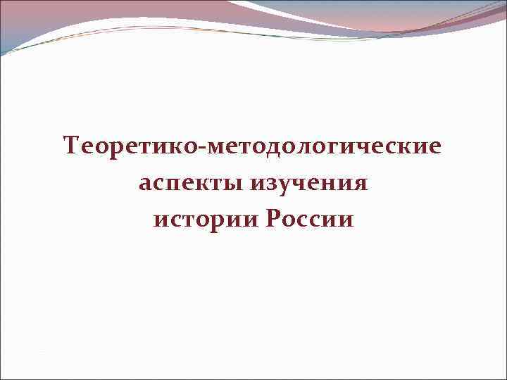 Теоретико-методологические  аспекты изучения  истории России 