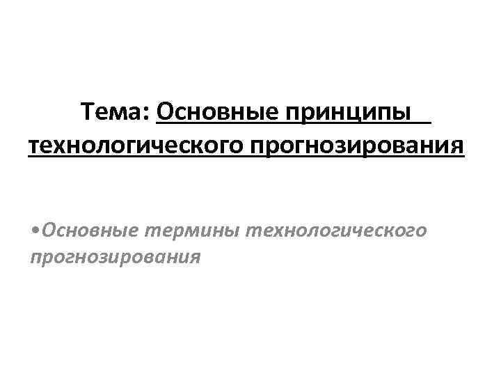 Тема: Основные принципы технологического прогнозирования • Основные термины технологического прогнозирования Тема: Основные принципы технологического прогнозирования • Основные термины технологического прогнозирования