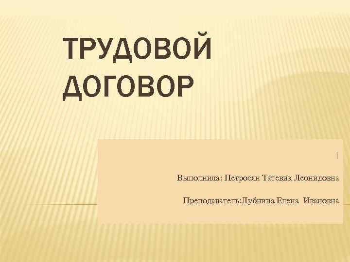 ТРУДОВОЙ ДОГОВОР    |  Выполнила: Петросян Татевик Леонидовна   Преподаватель: