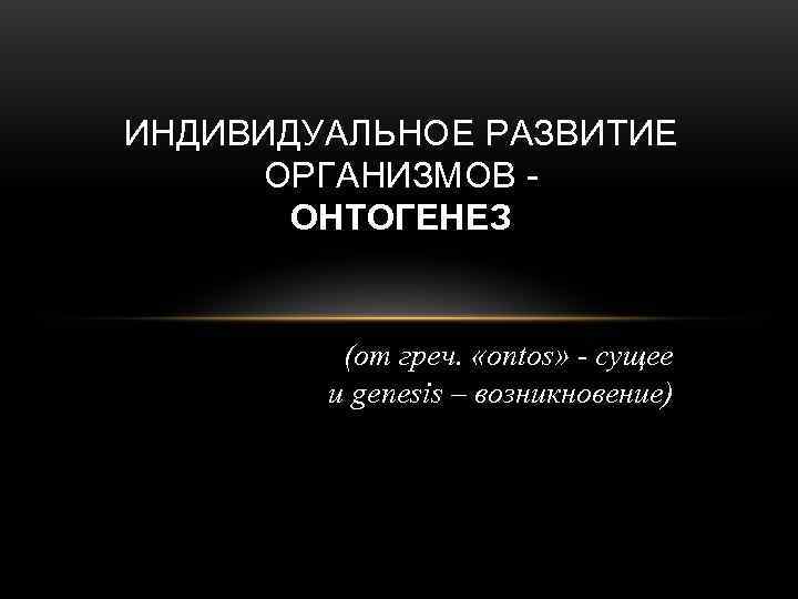 ИНДИВИДУАЛЬНОЕ РАЗВИТИЕ ОРГАНИЗМОВ -  ОНТОГЕНЕЗ  (от греч.  «ontos» - сущее 