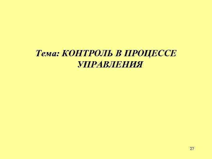 Тема: КОНТРОЛЬ В ПРОЦЕССЕ УПРАВЛЕНИЯ 27 Тема: КОНТРОЛЬ В ПРОЦЕССЕ УПРАВЛЕНИЯ 27