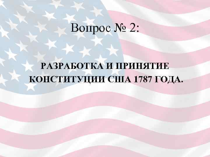  Вопрос № 2: РАЗРАБОТКА И ПРИНЯТИЕ КОНСТИТУЦИИ США 1787 ГОДА. 