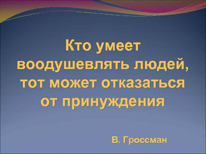  Кто умеет воодушевлять людей, тот может отказаться  от принуждения  В. Гроссман