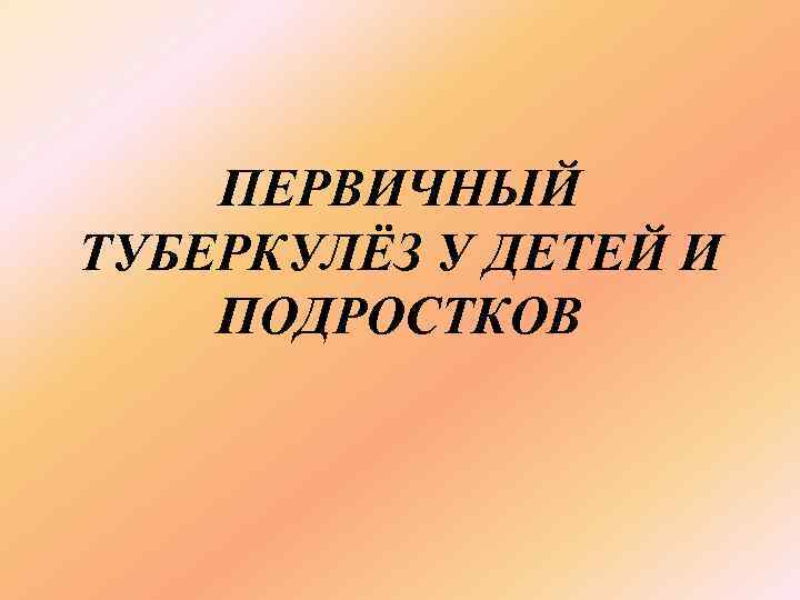   ПЕРВИЧНЫЙ ТУБЕРКУЛЁЗ У ДЕТЕЙ И ПОДРОСТКОВ 