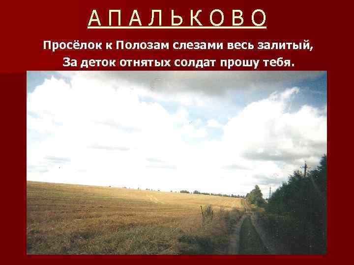 АПАЛЬКОВО Просёлок к Полозам слезами весь залитый, За деток отнятых солдат прошу тебя. 