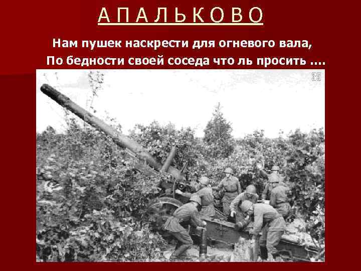 АПАЛЬКОВО Нам пушек наскрести для огневого вала, По бедности своей соседа что ль просить