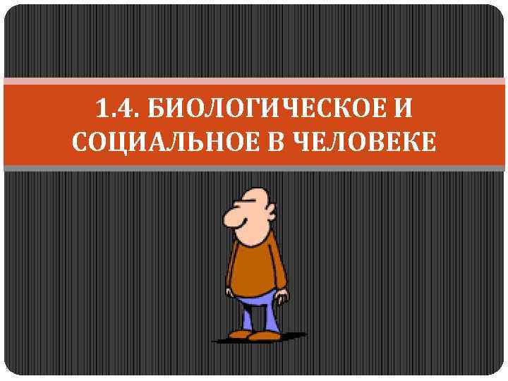 1. 4. БИОЛОГИЧЕСКОЕ И СОЦИАЛЬНОЕ В ЧЕЛОВЕКЕ 