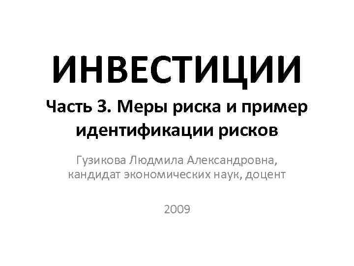 ИНВЕСТИЦИИ Часть 3. Меры риска и пример идентификации рисков Гузикова Людмила Александровна, кандидат ИНВЕСТИЦИИ Часть 3. Меры риска и пример идентификации рисков Гузикова Людмила Александровна, кандидат
