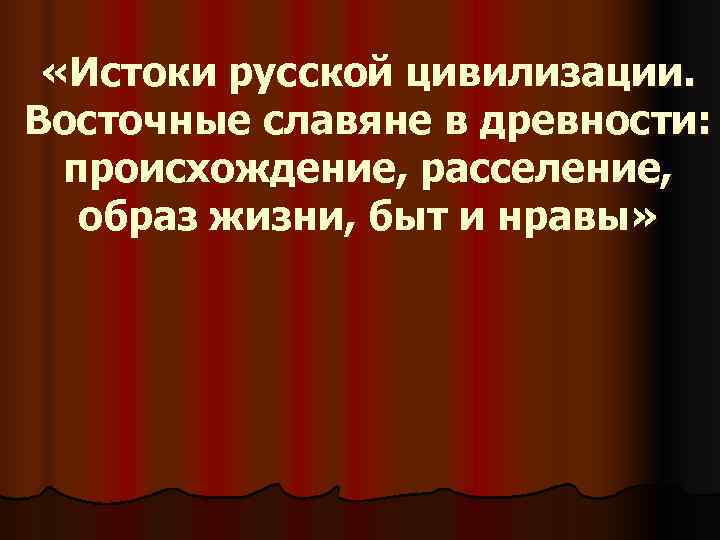  «Истоки русской цивилизации. Восточные славяне в древности:  происхождение, расселение, образ жизни, быт