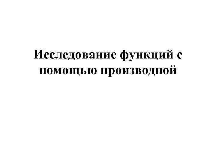 Исследование функций с помощью производной Исследование функций с помощью производной